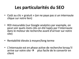 Les particularités du SEO
• Coût au clic « gratuit » (on ne paye pas si un internaute
clique sur notre lien)
• ROI mesurable (sur Google analytics par exemple, on
peut voir quels mots clés on été tapés par l’internaute
dans le moteur de recherche avant d’arriver sur notre
site)
• Rentabilité élevée à moyen/long terme
• L’internaute est en phase active de recherche lorsqu’il
arrive sur votre site  plus facile de le convertir en
client
 