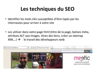 Les techniques du SEO
• Identifier les mots clés susceptibles d’être tapés par les
internautes pour arriver à votre site
• Les utiliser dans votre page html (titre de la page, balises méta,
attributs ALT aux images, titres des liens, créer un sitemap
XML…)  le travail des développeurs web
 
