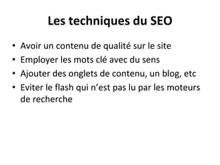 Les techniques du SEO
• Avoir un contenu de qualité sur le site
• Employer les mots clé avec du sens
• Ajouter des onglets de contenu, un blog, etc
• Eviter le flash qui n’est pas lu par les moteurs
de recherche
 