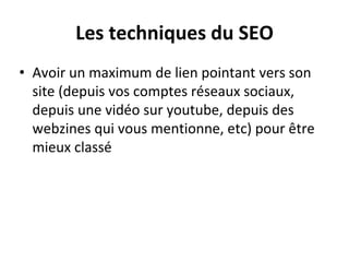 Les techniques du SEO
• Avoir un maximum de lien pointant vers son
site (depuis vos comptes réseaux sociaux,
depuis une vidéo sur youtube, depuis des
webzines qui vous mentionne, etc) pour être
mieux classé
 