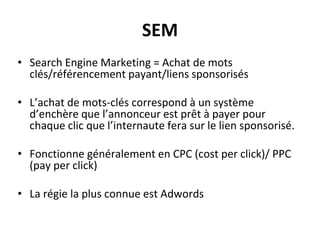 SEM
• Search Engine Marketing = Achat de mots
clés/référencement payant/liens sponsorisés
• L’achat de mots-clés correspond à un système
d’enchère que l’annonceur est prêt à payer pour
chaque clic que l’internaute fera sur le lien sponsorisé.
• Fonctionne généralement en CPC (cost per click)/ PPC
(pay per click)
• La régie la plus connue est Adwords
 