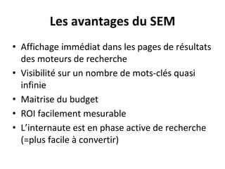 Les avantages du SEM
• Affichage immédiat dans les pages de résultats
des moteurs de recherche
• Visibilité sur un nombre de mots-clés quasi
infinie
• Maitrise du budget
• ROI facilement mesurable
• L’internaute est en phase active de recherche
(=plus facile à convertir)
 