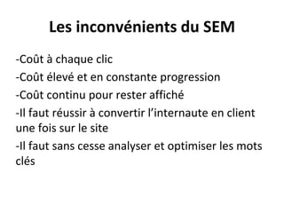 Les inconvénients du SEM
-Coût à chaque clic
-Coût élevé et en constante progression
-Coût continu pour rester affiché
-Il faut réussir à convertir l’internaute en client
une fois sur le site
-Il faut sans cesse analyser et optimiser les mots
clés
 