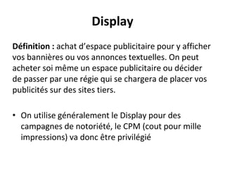 Display
Définition : achat d’espace publicitaire pour y afficher
vos bannières ou vos annonces textuelles. On peut
acheter soi même un espace publicitaire ou décider
de passer par une régie qui se chargera de placer vos
publicités sur des sites tiers.
• On utilise généralement le Display pour des
campagnes de notoriété, le CPM (cout pour mille
impressions) va donc être privilégié
 