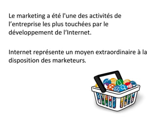 Le marketing a été l'une des activités de
l’entreprise les plus touchées par le
développement de l‘Internet.
Internet représente un moyen extraordinaire à la
disposition des marketeurs.
 