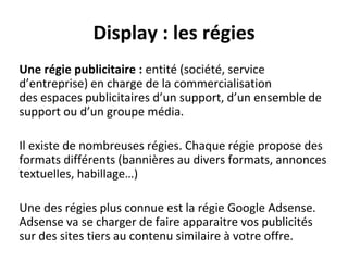 Display : les régies
Une régie publicitaire : entité (société, service
d’entreprise) en charge de la commercialisation
des espaces publicitaires d’un support, d’un ensemble de
support ou d’un groupe média.
Il existe de nombreuses régies. Chaque régie propose des
formats différents (bannières au divers formats, annonces
textuelles, habillage…)
Une des régies plus connue est la régie Google Adsense.
Adsense va se charger de faire apparaitre vos publicités
sur des sites tiers au contenu similaire à votre offre.
 