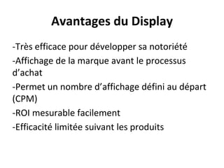 Avantages du Display
-Très efficace pour développer sa notoriété
-Affichage de la marque avant le processus
d’achat
-Permet un nombre d’affichage défini au départ
(CPM)
-ROI mesurable facilement
-Efficacité limitée suivant les produits
 
