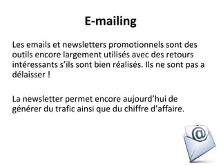 E-mailing
Les emails et newsletters promotionnels sont des
outils encore largement utilisés avec des retours
intéressants s’ils sont bien réalisés. Ils ne sont pas a
délaisser !
La newsletter permet encore aujourd’hui de
générer du trafic ainsi que du chiffre d’affaire.
 