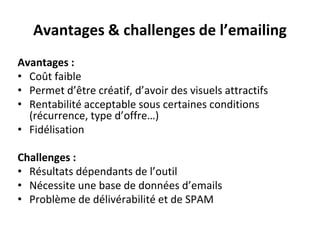 Avantages & challenges de l’emailing
Avantages :
• Coût faible
• Permet d’être créatif, d’avoir des visuels attractifs
• Rentabilité acceptable sous certaines conditions
(récurrence, type d’offre…)
• Fidélisation
Challenges :
• Résultats dépendants de l’outil
• Nécessite une base de données d’emails
• Problème de délivérabilité et de SPAM
 