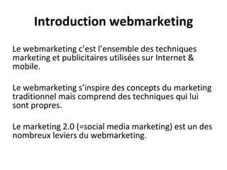 Introduction webmarketing
Le webmarketing c’est l’ensemble des techniques
marketing et publicitaires utilisées sur Internet &
mobile.
Le webmarketing s’inspire des concepts du marketing
traditionnel mais comprend des techniques qui lui
sont propres.
Le marketing 2.0 (=social media marketing) est un des
nombreux leviers du webmarketing.
 