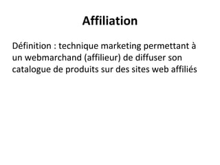 Affiliation
Définition : technique marketing permettant à
un webmarchand (affilieur) de diffuser son
catalogue de produits sur des sites web affiliés
 