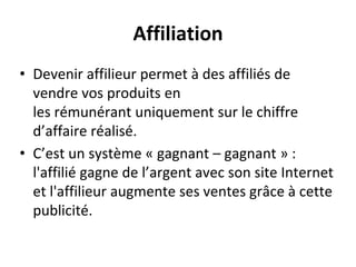 Affiliation
• Devenir affilieur permet à des affiliés de
vendre vos produits en
les rémunérant uniquement sur le chiffre
d’affaire réalisé.
• C’est un système « gagnant – gagnant » :
l'affilié gagne de l’argent avec son site Internet
et l'affilieur augmente ses ventes grâce à cette
publicité.
 