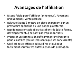 Avantages de l’affiliation
• Risque faible pour l’affilieur (annonceur). Payement
uniquement si vente réalisée
• Relative facilité à mettre en place en passant par un
prestataire spécialisé ou une bonne plateforme
• Rapidement rentable si les frais d’entrée (plate-forme,
développement…) ne sont pas trop importants.
• Proposer un commission suffisamment intéressante
pour les affiliés (plus intéressants que ses concurrents)
• Outil qui reste efficace aujourd’hui et qui peut
facilement soutenir les autres actions de promotion.
 