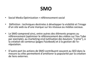 SMO
• Social Media Optimization = référencement social
• Définition : techniques destinées à développer la visibilité et l’image
d’un site web ou d’une marque sur les réseaux ou médias sociaux.
• Le SMO comprend ainsi, entre autres des éléments propres au
référencement (optimiser le référencement des vidéos sur You Tube
par exemple), au marketing viral (utilisation des boutons "j’aime"), à
la création de contenus (pages Facebook) et à la gestion de l’e-
réputation.
• D’autre part les actions de SMO contribuent souvent au SEO dans la
mesure ou elles permettent d’améliorer la popularité par la création
de liens externes.
 