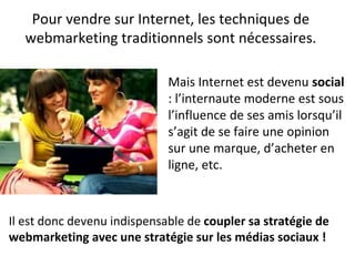 Pour vendre sur Internet, les techniques de
webmarketing traditionnels sont nécessaires.
Mais Internet est devenu social
: l’internaute moderne est sous
l’influence de ses amis lorsqu’il
s’agit de se faire une opinion
sur une marque, d’acheter en
ligne, etc.
Il est donc devenu indispensable de coupler sa stratégie de
webmarketing avec une stratégie sur les médias sociaux !
 