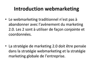 Introduction webmarketing
• Le webmarketing traditionnel n’est pas à
abandonner avec l’avènement du marketing
2.0. Les 2 sont à utiliser de façon conjointe et
coordonnées.
• La stratégie de marketing 2.0 doit être pensée
dans la stratégie webmarketing et la stratégie
marketing globale de l’entreprise.
 