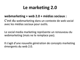 Le marketing 2.0
webmarketing + web 2.0 + médias sociaux :
C’est du webmarketing dans un contexte de web social
avec les médias sociaux pour outils.
Le social media marketing représente un renouveau du
webmarketing (mais ne le remplace pas).
Il s’agit d’une nouvelle génération de concepts marketing
émergents du web 2.0.
 
