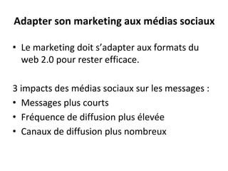 Adapter son marketing aux médias sociaux
• Le marketing doit s’adapter aux formats du
web 2.0 pour rester efficace.
3 impacts des médias sociaux sur les messages :
• Messages plus courts
• Fréquence de diffusion plus élevée
• Canaux de diffusion plus nombreux
 