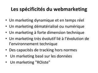 Les spécificités du webmarketing
• Un marketing dynamique et en temps réel
• Un marketing dématérialisé ou numérique
• Un marketing à forte dimension technique
• Un marketing très évolutif lié à l’évolution de
l’environnement technique
• Des capacités de tracking hors normes
• Un marketing basé sur les données
• Un marketing "ROiste"
 