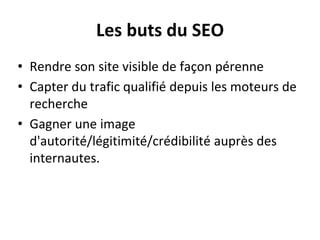 Les buts du SEO
• Rendre son site visible de façon pérenne
• Capter du trafic qualifié depuis les moteurs de
recherche
• Gagner une image
d'autorité/légitimité/crédibilité auprès des
internautes.
 