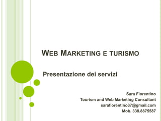 WEB MARKETING E TURISMO
Presentazione dei servizi
Sara Fiorentino
Tourism and Web Marketing Consultant
sarafiorentino87@gmail.com
Mob. 338.8875587

 
