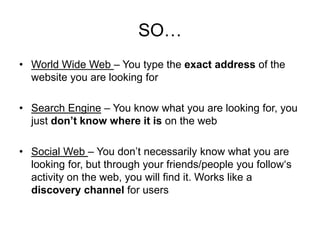 SO…
• World Wide Web – You type the exact address of the
website you are looking for
• Search Engine – You know what you are looking for, you
just don’t know where it is on the web
• Social Web – You don’t necessarily know what you are
looking for, but through your friends/people you follow‘s
activity on the web, you will find it. Works like a
discovery channel for users
 