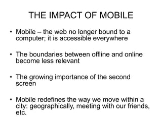 THE IMPACT OF MOBILE
• Mobile – the web no longer bound to a
computer; it is accessible everywhere
• The boundaries between offline and online
become less relevant
• The growing importance of the second
screen
• Mobile redefines the way we move within a
city: geographically, meeting with our friends,
etc.
 