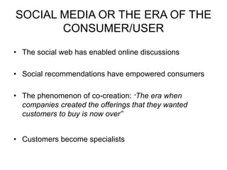 SOCIAL MEDIA OR THE ERA OF THE
CONSUMER/USER
• The social web has enabled online discussions
• Social recommendations have empowered consumers
• The phenomenon of co-creation: “The era when
companies created the offerings that they wanted
customers to buy is now over”
• Customers become specialists
 