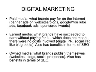 DIGITAL MARKETING
• Paid media: what brands pay for on the internet
(banner ads on websites/blogs, google/YouTube
ads, facebook ads, sponsored tweets)
• Earned media: what brands have succeeded to
earn without paying for it – which does not mean
there were no costs involved (digital PR, social PR
like blog posts). Also has benefits in terms of SEO
• Owned media: what brands publish themselves
(websites, blogs, social presences). Also has
benefits in terms of SEO.
 