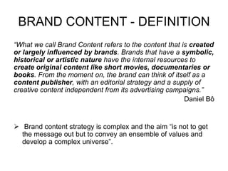 BRAND CONTENT - DEFINITION
“What we call Brand Content refers to the content that is created
or largely influenced by brands. Brands that have a symbolic,
historical or artistic nature have the internal resources to
create original content like short movies, documentaries or
books. From the moment on, the brand can think of itself as a
content publisher, with an editorial strategy and a supply of
creative content independent from its advertising campaigns.”
Daniel Bô
 Brand content strategy is complex and the aim “is not to get
the message out but to convey an ensemble of values and
develop a complex universe”.
 