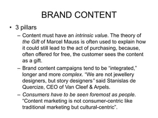 BRAND CONTENT
• 3 pillars
– Content must have an intrinsic value. The theory of
the Gift of Marcel Mauss is often used to explain how
it could still lead to the act of purchasing, because,
often offered for free, the customer sees the content
as a gift.
– Brand content campaigns tend to be “integrated,”
longer and more complex. “We are not jewellery
designers, but story designers” said Stanislas de
Quercize, CEO of Van Cleef & Arpels.
– Consumers have to be seen foremost as people.
“Content marketing is not consumer-centric like
traditional marketing but cultural-centric”.
 