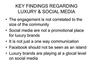 KEY FINDINGS REGARDING
LUXURY & SOCIAL MEDIA
• The engagement is not correlated to the
size of the community
• Social media are not a promotional place
for luxury brands
• It is not just a one way communication
• Facebook should not be seen as an island
• Luxury brands are playing at a glocal level
on social media
 