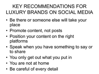 KEY RECOMMENDATIONS FOR
LUXURY BRANDS ON SOCIAL MEDIA
• Be there or someone else will take your
place
• Promote content, not posts
• Position your content on the right
platforms
• Speak when you have something to say or
to share
• You only get out what you put in
• You are not at home
• Be careful of every detail
 