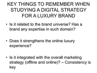 KEY THINGS TO REMEMBER WHEN
STUDYING A DIGITAL STRATEGY
FOR A LUXURY BRAND
• Is it related to the brand universe? Has a
brand any expertise in such domain?
• Does it strengthens the online luxury
experience?
• Is it integrated with the overall marketing
strategy (offline and online)? – Consistency is
key
 