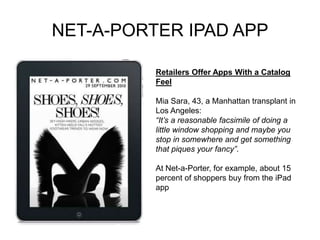 NET-A-PORTER IPAD APP
Retailers Offer Apps With a Catalog
Feel
Mia Sara, 43, a Manhattan transplant in
Los Angeles:
“It’s a reasonable facsimile of doing a
little window shopping and maybe you
stop in somewhere and get something
that piques your fancy”.
At Net-a-Porter, for example, about 15
percent of shoppers buy from the iPad
app
 