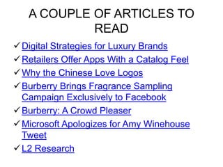 A COUPLE OF ARTICLES TO
READ
Digital Strategies for Luxury Brands
Retailers Offer Apps With a Catalog Feel
Why the Chinese Love Logos
Burberry Brings Fragrance Sampling
Campaign Exclusively to Facebook
Burberry: A Crowd Pleaser
Microsoft Apologizes for Amy Winehouse
Tweet
L2 Research
 