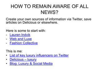 HOW TO REMAIN AWARE OF ALL
NEWS?
Create your own sources of information via Twitter, save
articles on Delicious or elsewhere.
Here is some to start with:
- Lauren Indvik
- Web and Luxe
- Fashion Collective
This is me:
• List of key luxury influencers on Twitter
• Delicious – luxury
• Blog: Luxury & Social Media
 