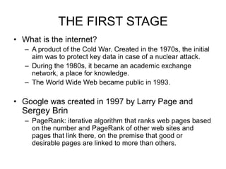 THE FIRST STAGE
• What is the internet?
– A product of the Cold War. Created in the 1970s, the initial
aim was to protect key data in case of a nuclear attack.
– During the 1980s, it became an academic exchange
network, a place for knowledge.
– The World Wide Web became public in 1993.
• Google was created in 1997 by Larry Page and
Sergey Brin
– PageRank: iterative algorithm that ranks web pages based
on the number and PageRank of other web sites and
pages that link there, on the premise that good or
desirable pages are linked to more than others.
 