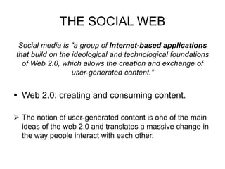 THE SOCIAL WEB
Social media is "a group of Internet-based applications
that build on the ideological and technological foundations
of Web 2.0, which allows the creation and exchange of
user-generated content.”
 Web 2.0: creating and consuming content.
 The notion of user-generated content is one of the main
ideas of the web 2.0 and translates a massive change in
the way people interact with each other.
 
