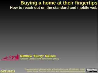 Buying a home at their fingertips
      How to reach out on the standard and mobile web




             Matthew “Buzzy” Nielsen
             Assistant Director, North Bend Public Library




                  This presentation is licensed under a Creative Commons 3.0 Attribution United
04/21/2011           States license. For more information, visit http://www.creativecommons.org
 