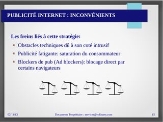 02/11/13 Documents Propriétaire : services@rokbarry.com 15
PUBLICITÉ INTERNET : INCONVÉNIENTS
Les freins liés à cette stratégie:
Obstacles techniques dû à son coté intrusif
Publicité fatigante: saturation du consommateur
Blockers de pub (Ad blockers): blocage direct par
certains navigateurs
 