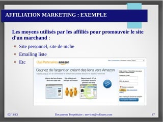 02/11/13 Documents Propriétaire : services@rokbarry.com 17
AFFILIATION MARKETING : EXEMPLE
Les moyens utilisés par les affiliés pour promouvoir le site
d'un marchand :
Site personnel, site de niche
Emailing liste
Etc
 