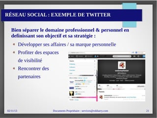 02/11/13 Documents Propriétaire : services@rokbarry.com 21
RÉSEAU SOCIAL : EXEMPLE DE TWITTER
Bien séparer le domaine professionnel & personnel en
definissant son objectif et sa stratégie :
Développer ses affaires / sa marque personnelle
Profiter des espaces
de visibilité
Rencontrer des
partenaires
 