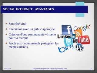 02/11/13 Documents Propriétaire : services@rokbarry.com 23
SOCIAL INTERNET : AVANTAGES
Son côté viral
Interaction avec un public approprié
Création d'une communauté virtuelle
pour sa marque
Accés aux communautés partageant les
mêmes intérêts
 
