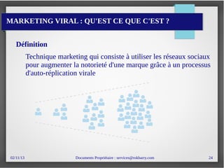 02/11/13 Documents Propriétaire : services@rokbarry.com 24
MARKETING VIRAL : QU'EST CE QUE C'EST ?
Définition
Technique marketing qui consiste à utiliser les réseaux sociaux
pour augmenter la notorieté d'une marque grâce à un processus
d'auto-réplication virale
 