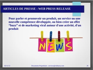 02/11/13 Documents Propriétaire : services@rokbarry.com 26
ARTICLES DE PRESSE : WEB PRESS RELEASE
Pour parler et promovoir un produit, un service ou une
nouvelle compétence développée, ou bien créer un effet
“buzz” et de marketing viral autour d'une activité, d'un
produit
 