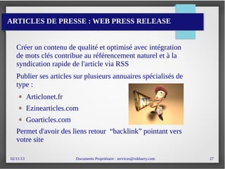 02/11/13 Documents Propriétaire : services@rokbarry.com 27
ARTICLES DE PRESSE : WEB PRESS RELEASE
Créer un contenu de qualité et optimisé avec intégration
de mots clés contribue au référencement naturel et à la
syndication rapide de l'article via RSS
Publier ses articles sur plusieurs annuaires spécialisés de
type :
Articlonet.fr
Ezinearticles.com
Goarticles.com
Permet d'avoir des liens retour “backlink” pointant vers
votre site
 