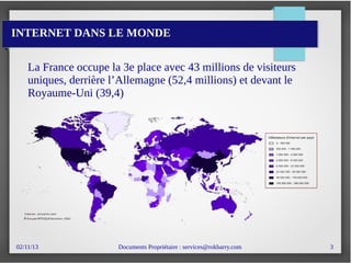 02/11/13 Documents Propriétaire : services@rokbarry.com 3
INTERNET DANS LE MONDE
La France occupe la 3e place avec 43 millions de visiteurs
uniques, derrière l’Allemagne (52,4 millions) et devant le
Royaume-Uni (39,4)
 