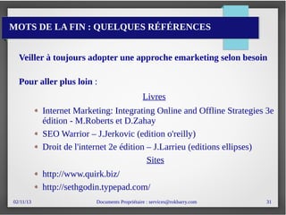 02/11/13 Documents Propriétaire : services@rokbarry.com 31
MOTS DE LA FIN : QUELQUES RÉFÉRENCES
Veiller à toujours adopter une approche emarketing selon besoin
Pour aller plus loin :
Livres
Internet Marketing: Integrating Online and Offline Strategies 3e
édition - M.Roberts et D.Zahay
SEO Warrior – J.Jerkovic (edition o'reilly)
Droit de l'internet 2e édition – J.Larrieu (editions ellipses)
Sites
http://www.quirk.biz/
http://sethgodin.typepad.com/
 