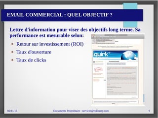 02/11/13 Documents Propriétaire : services@rokbarry.com 9
EMAIL COMMERCIAL : QUEL OBJECTIF ?
Lettre d'information pour viser des objectifs long terme. Sa
performance est mesurable selon:
Retour sur investissement (ROI)
Taux d'ouverture
Taux de clicks
 
